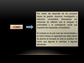 Por medio del desarrollo de los procesos
claves de gestión, docencia, investigación y
extensión universitaria, atravesados por
instancias de reflexión que le otorguen la
profundidad y la contingencia social que
requieren las respuestas universitarias.
El contexto en el cual viven las Universidades y
al mismo tiempo la capacidad que éstas tienen
de abarcar el concepto en toda su amplitud, ha
hecho que algunas lo restrinjan a algunos
elementos.
CÓMO
 