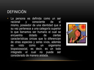 DEFINICIÓN
• La persona es definida como un ser
racional y consciente de sí
mismo, poseedor de una identidad que a
su vez pertenece a una categoría superior
lo que llamamos ser humano el cual se
encuentra dotado de ciertas
características únicas que lo diferencian
de otras especies y seres vivos, además
es visto como un organismo
biopsicosocial, es decir, es un todo
integrado el cual no puede ser
considerado de manera aislada.
 