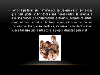 • Por otra parte el ser humano por naturaleza es un ser social
que para poder cubrir todas sus necesidades se integra a
diversos grupos. En consecuencia el hombre, además de actuar
como un ser individual, lo hace como miembro de grupos
sociales con los que se identifica, inclusive dicha identificación
puede hallarse priorizada sobre la propia identidad personal.
 