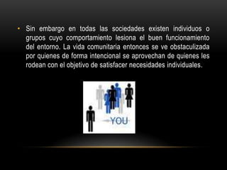 • Sin embargo en todas las sociedades existen individuos o
grupos cuyo comportamiento lesiona el buen funcionamiento
del entorno. La vida comunitaria entonces se ve obstaculizada
por quienes de forma intencional se aprovechan de quienes les
rodean con el objetivo de satisfacer necesidades individuales.
 