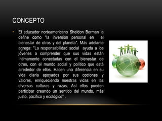 CONCEPTO
• El educador norteamericano Sheldon Berman la
define como "la inversión personal en el
bienestar de otros y del planeta". Más adelante
agrega: "La responsabilidad social ayuda a los
jóvenes a comprender que sus vidas están
íntimamente conectadas con el bienestar de
otros, con el mundo social y político que está
alrededor de ellos. Hacen una diferencia en su
vida diaria apoyados por sus opciones y
valores, enriqueciendo nuestras vidas en las
diversas culturas y razas. Así ellos pueden
participar creando un sentido del mundo, más
justo, pacífico y ecológico" .
 