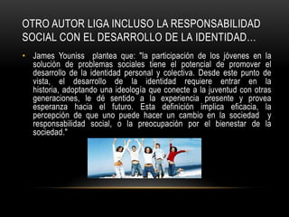 OTRO AUTOR LIGA INCLUSO LA RESPONSABILIDAD
SOCIAL CON EL DESARROLLO DE LA IDENTIDAD…
• James Youniss plantea que: "la participación de los jóvenes en la
solución de problemas sociales tiene el potencial de promover el
desarrollo de la identidad personal y colectiva. Desde este punto de
vista, el desarrollo de la identidad requiere entrar en la
historia, adoptando una ideología que conecte a la juventud con otras
generaciones, le dé sentido a la experiencia presente y provea
esperanza hacia el futuro. Esta definición implica eficacia, la
percepción de que uno puede hacer un cambio en la sociedad y
responsabilidad social, o la preocupación por el bienestar de la
sociedad."
 