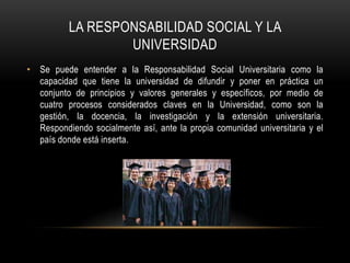 LA RESPONSABILIDAD SOCIAL Y LA
UNIVERSIDAD
• Se puede entender a la Responsabilidad Social Universitaria como la
capacidad que tiene la universidad de difundir y poner en práctica un
conjunto de principios y valores generales y específicos, por medio de
cuatro procesos considerados claves en la Universidad, como son la
gestión, la docencia, la investigación y la extensión universitaria.
Respondiendo socialmente así, ante la propia comunidad universitaria y el
país donde está inserta.
 