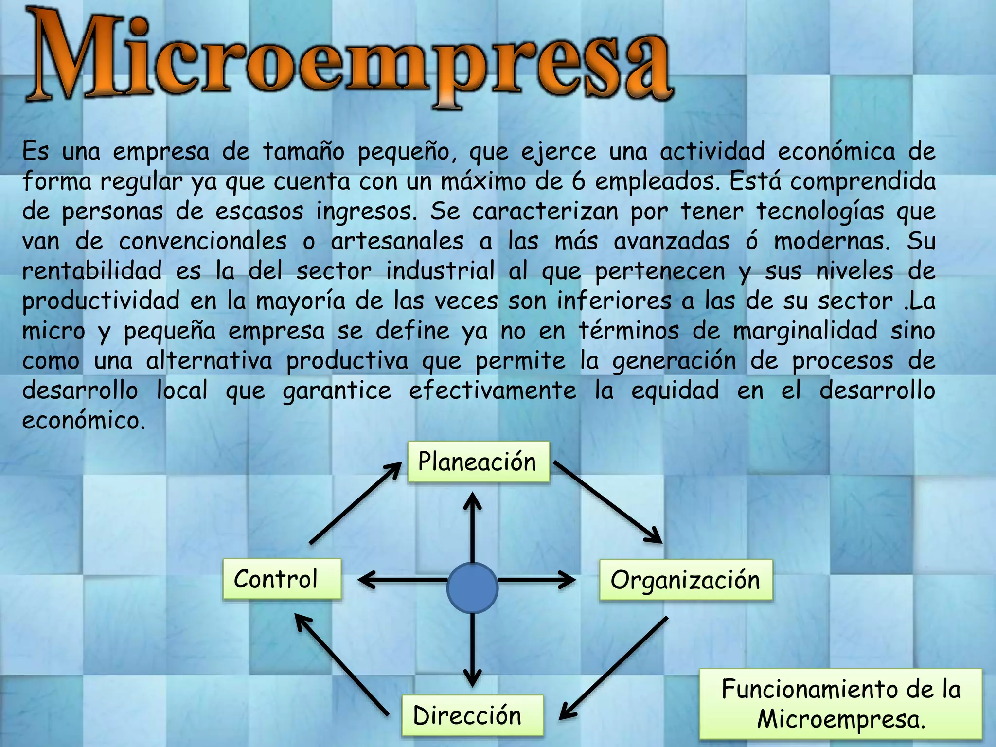 Es una empresa de tamaño pequeño, que ejerce una actividad económica de
forma regular ya que cuenta con un máximo de 6 empleados. Está comprendida
de personas de escasos ingresos. Se caracterizan por tener tecnologías que
van de convencionales o artesanales a las más avanzadas ó modernas. Su
rentabilidad es la del sector industrial al que pertenecen y sus niveles de
productividad en la mayoría de las veces son inferiores a las de su sector .La
micro y pequeña empresa se define ya no en términos de marginalidad sino
como una alternativa productiva que permite la generación de procesos de
desarrollo local que garantice efectivamente la equidad en el desarrollo
económico.
Planeación
Organización
Dirección
Control
Funcionamiento de la
Microempresa.
 