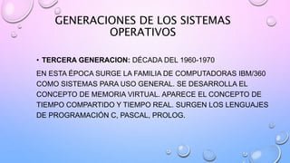 GENERACIONES DE LOS SISTEMAS
OPERATIVOS
• TERCERA GENERACION: DÉCADA DEL 1960-1970
EN ESTA ÉPOCA SURGE LA FAMILIA DE COMPUTADORAS IBM/360
COMO SISTEMAS PARA USO GENERAL. SE DESARROLLA EL
CONCEPTO DE MEMORIA VIRTUAL. APARECE EL CONCEPTO DE
TIEMPO COMPARTIDO Y TIEMPO REAL. SURGEN LOS LENGUAJES
DE PROGRAMACIÓN C, PASCAL, PROLOG.
 