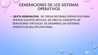GENERACIONES DE LOS SISTEMAS
OPERATIVOS
• SEXTA GENERACION: SE CREAN SISTEMAS OPERATIVOS PARA
OPERAR EQUIPOS MÓVILES. SE CREA EL CONCEPTO DE
SERVIDORES VIRTUALES. SE DESARROLLAN SISTEMAS
OPERATIVOS MULTIPLATAFORMA.
 