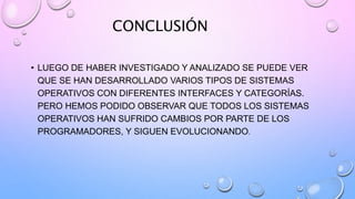 CONCLUSIÓN
• LUEGO DE HABER INVESTIGADO Y ANALIZADO SE PUEDE VER
QUE SE HAN DESARROLLADO VARIOS TIPOS DE SISTEMAS
OPERATIVOS CON DIFERENTES INTERFACES Y CATEGORÍAS.
PERO HEMOS PODIDO OBSERVAR QUE TODOS LOS SISTEMAS
OPERATIVOS HAN SUFRIDO CAMBIOS POR PARTE DE LOS
PROGRAMADORES, Y SIGUEN EVOLUCIONANDO.
 