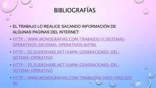BIBLIOGRAFÍAS
• EL TRABAJO LO REALICE SACANDO INFORMACIÓN DE
ALGUNAS PAGINAS DEL INTERNET:
• HTTP://WWW.MONOGRAFIAS.COM/TRABAJOS19/SISTEMAS-
OPERATIVOS/SISTEMAS-OPERATIVOS.SHTML
• HTTP://ES.SLIDESHARE.NET/KAPM/GENERACIONES-DEL-
SISTEMA-OPERATIVO
• HTTP://ES.SLIDESHARE.NET/KAPM/GENERACIONES-DEL-
SISTEMA-OPERATIVO
• HTTP://WWW.MONOGRAFIAS.COM/TRABAJOS6/HISO/HISO.SHT
ML
 