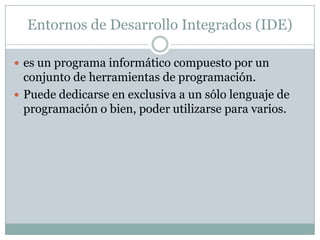 Entornos de Desarrollo Integrados (IDE)es un programa informático compuesto por un conjunto de herramientas de programación.Puede dedicarse en exclusiva a un sólo lenguaje de programación o bien, poder utilizarse para varios.