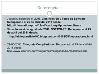 Referencias: Joaquín, diciembre 5, 2008. Clasificación y Tipos de Software. Recuperado el 25 de abril del 2011 desde: http://informaticaxp.net/clasificacion-y-tipos-de-softwareSilvio, lunes 4 de agosto de 2008. SOFTWARE. Recuperado el 25 de abril del 2011 desde:http://elblogdesilvio100.blogspot.com/2008/08/depuradores.html22-05-2006. Categoría Compiladores. Recuperado el 25 de abril del 2011 desde: http://www.insertcdr.com/programas/categorias/Compiladores.php