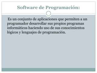 Software de Programación:    Es un conjunto de aplicaciones que permiten a un programador desarrollar sus propios programas informáticos haciendo uso de sus conocimientos lógicos y lenguajes de programación.