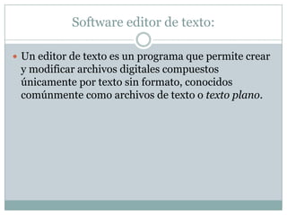 Software editor de texto:Un editor de texto es un programa que permite crear y modificar archivos digitales compuestos únicamente por texto sin formato, conocidos comúnmente como archivos de texto o texto plano.