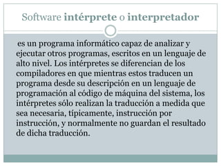Software intérprete o interpretador    es un programa informático capaz de analizar y ejecutar otros programas, escritos en un lenguaje de alto nivel. Los intérpretes se diferencian de los compiladores en que mientras estos traducen un programa desde su descripción en un lenguaje de programación al código de máquina del sistema, los intérpretes sólo realizan la traducción a medida que sea necesaria, típicamente, instrucción por instrucción, y normalmente no guardan el resultado de dicha traducción.