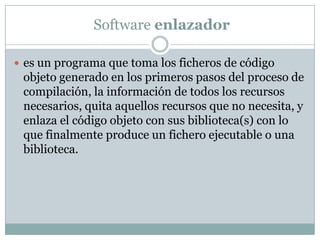  Software enlazadores un programa que toma los ficheros de código objeto generado en los primeros pasos del proceso de compilación, la información de todos los recursos necesarios, quita aquellos recursos que no necesita, y enlaza el código objeto con sus biblioteca(s) con lo que finalmente produce un fichero ejecutable o una biblioteca.