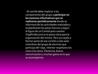 - El comité debe implicar a los componentes del grupo a participar en las sesiones informativas que se realizaran periódicamente donde se informará de los actividades realizadas y se plantearán los pasos futuros a seguir.la figura de un Comité para vuestro Viajefindecurso es la pieza clave para la organización del mismo. Pero ya vayáis a formar parte de ese comité o solo seáis miembros del grupo de alumnos que participa del viaje, intentar respetaros los unos a los otros. Paciencia, buena comunicación y muchas ganas es lo que os aconsejamos.