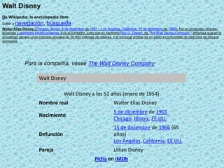 Walt Disney De Wikipedia, la enciclopedia libre Saltar a navegación, búsqueda Para la compañía, véase The Walt Disney Company                                   Walter Elias Disney (Chicago, Illinois, 5 de diciembre de 1901 – Los Ángeles, California, 15 de diciembre de 1966), fue un productor, director, guionista y animadorestadounidense. Fue el fundador, junto con su hermano Roy O. Disney, de The Walt Disney Company,1 empresa que en la actualidad genera unos ingresos anuales de 30.000 millones de dólares, y el principal artífice de un estilo inconfundible de películas de dibujos animados. 