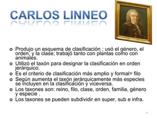 







Produjo un esquema de clasificación ; usó el género, el
orden, y la clase; trabajó tanto con plantas como con
animales.
Utilizó el taxón para designar la clasificación en orden
jerárquico.
Es el criterio de clasificación más amplio y formal= filo
Según aumenta el taxón jerárquicamente más especies
se incluyen en la clasificación y viceversa.
Los taxones son: reino, filo, clase, orden, familia, género
y especie .
Los taxones se pueden subdividir en super, sub e infra.
6

 
