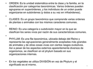 • ORDEN: Es la unidad sistemática entre la clase y la familia, en la
clasificación por categorías taxonómicas. Varios órdenes pueden
agruparse en superórdenes, y los individuos de un orden puede
organizarse en subórdenes (y éstos a su vez en infraórdenes).
•
CLASES: Es un grupo taxonómico que comprende varias ordenes
de plantas o animales con los mismos caracteres comunes.
•
REINO: Es una categoría o subdivisión mayor en la que se
clasifican los seres vivos por razón de sus características comunes.
•
PHYLUM: Es una fila taxonómica, ubicada debajo del Reino y
representa las agrupaciones generalmente aceptadas más grandes
de animales y de otras cosas vivas con ciertos rasgos evolutivos.
Así a pesar de los aspectos externos aparentemente diversos de
organismos, se clasifican en el phylum basado en sus
organizaciones internas.

• En los vegetales se utiliza DIVISIÓN en vez de Phylum y el
significado es el mismo.

9

 