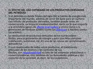 • EL EFECTO DEL USO COTIDIANO DE LOS PRODUCTOS DERIVADOS
  DEL PETRÓLEO
• Si el petróleo es desde finales del siglo XIX la fuente de energía más
  importante del mundo, además de servir De base para un número
  casi infinito de productos derivados, también puede tener, en
  consecuencia, un Impacto medioambiental, tanto en lo que respecta
  a la atmósfera (gases de efecto invernadero y otros) Como a la
  generación de residuos sólidos (como los plásticos) o líquidos (como
  los aceites).
• La combustión de productos derivados de los combustibles
  fósiles, para la generación de energía y para usos Más comunes
  (calefacción, automóvil, etc.)Es una de las causas de contaminación
  atmosférica.
• El uso responsable de todos estos productos, el tratamiento
  adecuado de los mismos y los controles de sus
  Efectos, son responsabilidad no sólo de las empresas productoras o
  comercializadoras, sino también de las Autoridades públicas y del
  conjunto de la sociedad, es decir, de los ciudadanos.
 