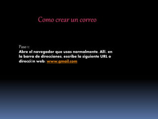 Como crear un correo
Paso 1:
Abre el navegador que usas normalmente. Allí, en
la barra de direcciones, escribe la siguiente URL o
dirección web: www.gmail.com
 
