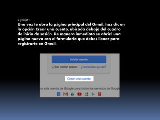 2 paso :
Una vez te abra la página principal del Gmail, haz clic en
la opción Crear una cuenta, ubicada debajo del cuadro
de inicio de sesión. De manera inmediata se abrirá una
página nueva con el formulario que debes llenar para
registrarte en Gmail.
 