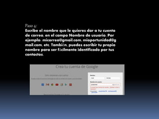 Paso 4:
Escribe el nombre que le quieres dar a tu cuenta
de correo, en el campo Nombre de usuario. Por
ejemplo: micorreo@gmail.com, mioportunidad@g
mail.com, etc. También, puedes escribir tu propio
nombre para ser fácilmente identificado por tus
contactos.
 