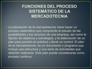 FUNCIONES DEL PROCESO
              SISTEMÁTICO DE LA
               MERCADOTECNIA

• La planeación de la mercadotecnia viene hacer un
  proceso sistemático que comprende el estudio de las
  posibilidades y los recursos de una empresa, así como la
  fijación de objetivos y estrategias, y la elaboración de un
  plan para ponerlo en práctica y llevar un control. El plan
  de la mercadotecnia, es un documento o programa que
  incluye una estructura y una serie de actividades que
  deberán realizarse. Este plan puede considerarse como
  proceso continuo.
 