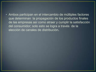 • Ambos participan en el intercambio de múltiples factores
  que determinan la propagación de los productos finales
  de las empresas así como atraer y cumplir la satisfacción
  del consumidor; solo esto se logra a través de la
  elección de canales de distribución.
 
