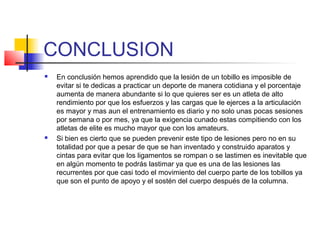 CONCLUSION
 En conclusión hemos aprendido que la lesión de un tobillo es imposible de
evitar si te dedicas a practicar un deporte de manera cotidiana y el porcentaje
aumenta de manera abundante si lo que quieres ser es un atleta de alto
rendimiento por que los esfuerzos y las cargas que le ejerces a la articulación
es mayor y mas aun el entrenamiento es diario y no solo unas pocas sesiones
por semana o por mes, ya que la exigencia cunado estas compitiendo con los
atletas de elite es mucho mayor que con los amateurs.
 Si bien es cierto que se pueden prevenir este tipo de lesiones pero no en su
totalidad por que a pesar de que se han inventado y construido aparatos y
cintas para evitar que los ligamentos se rompan o se lastimen es inevitable que
en algún momento te podrás lastimar ya que es una de las lesiones las
recurrentes por que casi todo el movimiento del cuerpo parte de los tobillos ya
que son el punto de apoyo y el sostén del cuerpo después de la columna.
 