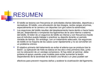 RESUMEN
 El tobillo se lesiona con frecuencia en actividades diarias laborales, deportivas y
recreativas. El tobillo, una articulación de tipo bisagra, recibe cargas enormes,
especialmente en la carrera o en deportes con giro sobre la extremidad.
 Los esguinces del tobillo resultan del desplazamiento hacia dentro o hacia fuera
del pie, distendiendo o rompiendo los ligamentos de la cara interna o externa
del tobillo. El dolor de un esguince de tobillo es intenso y con frecuencia impide
que el individuo pueda trabajar o practicar su deporte durante un periodo
variable de tiempo. Sin embargo, con un tratamiento adecuado, los esguinces
de tobillo en la mayoría de los casos curan rápidamente y no se convierten en
un problema crónico.
 El objetivo primario del tratamiento es evitar el edema que se produce tras la
lesión. La aplicación de hielo es básica en los dos o tres primeros días, junto
con la colocación de un vendaje compresivo. Si hay dolor al caminar, debe
evitarse el apoyo usando unas muletas para evitar aumentar la lesión.
Dependiendo de la severidad de la lesión una férula o un yeso pueden ser
efectivos para prevenir mayores daños y acelerar la cicatrización del ligamento.
 