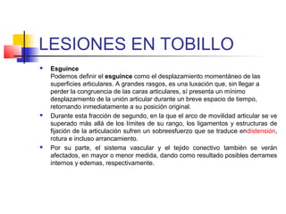 LESIONES EN TOBILLO
 Esguince
Podemos definir el esguince como el desplazamiento momentáneo de las
superficies articulares. A grandes rasgos, es una luxación que, sin llegar a
perder la congruencia de las caras articulares, sí presenta un mínimo
desplazamiento de la unión articular durante un breve espacio de tiempo,
retornando inmediatamente a su posición original.
 Durante esta fracción de segundo, en la que el arco de movilidad articular se ve
superado más allá de los límites de su rango, los ligamentos y estructuras de
fijación de la articulación sufren un sobreesfuerzo que se traduce endistensión,
rotura e incluso arrancamiento.
 Por su parte, el sistema vascular y el tejido conectivo también se verán
afectados, en mayor o menor medida, dando como resultado posibles derrames
internos y edemas, respectivamente.
 