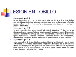 LESION EN TOBILLO
 Esguince de grado 1
 Se produce distensión de los ligamentos pero sin llegar a la rotura de los
mismos. No existe laxitud articular asociada, por lo tanto, la persona afectada
puede realizar movimientos completos, asociados a un dolor leve y un ligero
proceso inflamatorio.
 Esguince de grado 2
 En este caso sí existe rotura parcial del tejido ligamentoso. El dolor se torna
ahora moderado, acompañado de una inflamación más acentuada. El paciente
responde con posturas antiálgicas (vicios posicionales para evitar el dolor) y una
ligera inestabilidad articular. Presenta diferentes niveles de tumefacción,
deformidad y equimosis. Puede ser visible un hematoma en la zona afectada.
 Esguince de grado 3
 Rotura completa de la porción ligamentosa. Dolor vivo, hinchazón prominente,
deformidad y equimosis acentuadas. Impotencia funcional de la articulación
afecta.Rotura completa del ligamento con inestabilidad articular y que produce
dolor intenso, edema e incapacidad para apoyar el pie. Se precisan 8 semanas
o más para que los ligamentos cicatricen
 