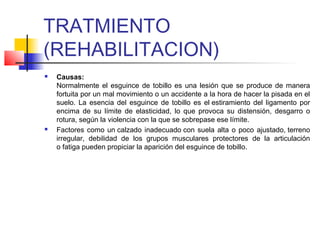 TRATMIENTO
(REHABILITACION)
 Causas:
Normalmente el esguince de tobillo es una lesión que se produce de manera
fortuita por un mal movimiento o un accidente a la hora de hacer la pisada en el
suelo. La esencia del esguince de tobillo es el estiramiento del ligamento por
encima de su límite de elasticidad, lo que provoca su distensión, desgarro o
rotura, según la violencia con la que se sobrepase ese límite.
 Factores como un calzado inadecuado con suela alta o poco ajustado, terreno
irregular, debilidad de los grupos musculares protectores de la articulación
o fatiga pueden propiciar la aparición del esguince de tobillo.
 
