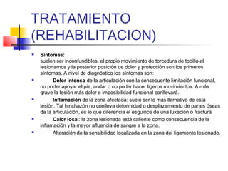 TRATAMIENTO
(REHABILITACION)
 Síntomas:
suelen ser inconfundibles, el propio movimiento de torcedura de tobillo al
lesionarnos y la posterior posición de dolor y protección son los primeros
síntomas. A nivel de diagnóstico los síntomas son:
 · Dolor intenso de la articulación con la consecuente limitación funcional,
no poder apoyar el pie, andar o no poder hacer ligeros movimientos. A más
grave la lesión más dolor e imposibilidad funcional conllevará.
 · Inflamación de la zona afectada: suele ser lo más llamativo de esta
lesión. Tal hinchazón no conlleva deformidad o desplazamiento de partes óseas
de la articulación, es lo que diferencia el esguince de una luxación o fractura
 · Calor local: la zona lesionada está caliente como consecuencia de la
inflamación y la mayor afluencia de sangre a la zona.
 · Alteración de la sensibilidad localizada en la zona del ligamento lesionado.
 