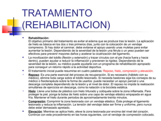 TRATAMIENTO
(REHABILITACION)
 Rehabilitación:
El objetivo primario del tratamiento es evitar el edema que se produce tras la lesión. La aplicación
de hielo es básica en los dos o tres primeros días, junto con la colocación de un vendaje
compresivo. Si hay dolor al caminar, debe evitarse el apoyo usando unas muletas para evitar
aumentar la lesión. Dependiendo de la severidad de la lesión una férula o un yeso pueden ser
efectivos para prevenir mayores daños y acelerar la cicatrización del ligamento.
 La movilización del tobillo (flexión y extensión) y trazar círculos con el pie (hacia fuera y hacia
dentro), pueden ayudar a reducir la inflamación y previenen la rigidez. Dependiendo de la
severidad de la lesión, su médico puede ayudarle con un programa de rehabilitación apropiado
para conseguir un retorno rápido a la actividad deportiva.
 El tratamiento inicial puede resumirse en cuatro palabras: Reposo, hielo, compresión y elevación.
 Reposo: Es una parte esencial del proceso de recuperación. Si es necesario (háblelo con su
médico), elimine toda carga sobre el tobillo lesionado. Si necesita bastones siga los consejos de su
médico o fisioterapéuta sobre la forma de usarlos: puede necesitar un apoyo parcial o una
descarga completa dependiendo de la lesión y el nivel de dolor. El reposo no impide la realización
simultánea de ejercicios en descarga, como la natación o la bicicleta estática.
 Hielo: Llene una bolsa de plástico con hielo triturado y colóquela sobre la zona inflamada. Para
proteger la piel, ponga la bolsa de hielo sobre una capa de vendaje elástico empapada en agua
fría. Mantener el hielo durante periodos de aproximadamente treinta minutos.
 Compresión: Comprimir la zona lesionada con un vendaje elástico. Éste protege el ligamento
lesionado y reduce la inflamación. La tensión del vendaje debe ser firme y uniforme, pero nunca
debe estar demasiado apretado.
 Elevación: Mientras se aplica hielo, eleve la zona lesionada por encima del nivel del corazón.
Continúe con este procedimiento en las horas siguientes, con el vendaje de compresión colocado.
 