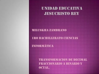 UNIDAD EDUCATIVA
      JESUCRISTO REY


Miluskha Zambrano

1ro Bachillerato Ciencias

Informática



   TRANSFORMACION DE DECIMAL
   FRACCIONARIO A BINARIO Y
   OCTAL.
 