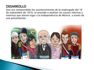 DESARROLLO 
Una vez comprendido los acontecimientos de la madrugada del 16 
de septiembre de 1810, se procede a analizar las causas internas y 
externas que dieron lugar a la Independencia de México a través de 
una presentación. 
 