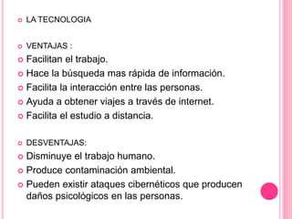 LA TECNOLOGIA
 VENTAJAS :
 Facilitan el trabajo.
 Hace la búsqueda mas rápida de información.
 Facilita la interacción entre las personas.
 Ayuda a obtener viajes a través de internet.
 Facilita el estudio a distancia.
 DESVENTAJAS:
 Disminuye el trabajo humano.
 Produce contaminación ambiental.
 Pueden existir ataques cibernéticos que producen
daños psicológicos en las personas.
 