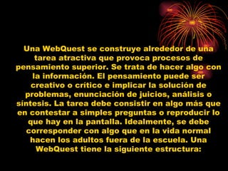 Una WebQuest se construye alrededor de una tarea atractiva que provoca procesos de pensamiento superior. Se trata de hacer algo con la información. El pensamiento puede ser creativo o crítico e implicar la solución de problemas, enunciación de juicios, análisis o síntesis. La tarea debe consistir en algo más que en contestar a simples preguntas o reproducir lo que hay en la pantalla. Idealmente, se debe corresponder con algo que en la vida normal hacen los adultos fuera de la escuela. Una WebQuest tiene la siguiente estructura: 
