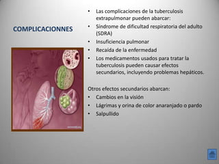 •   Las complicaciones de la tuberculosis
                      extrapulmonar pueden abarcar:
                  •   Síndrome de dificultad respiratoria del adulto
COMPLICACIONNES
                      (SDRA)
                  •   Insuficiencia pulmonar
                  •   Recaída de la enfermedad
                  •   Los medicamentos usados para tratar la
                      tuberculosis pueden causar efectos
                      secundarios, incluyendo problemas hepáticos.

                  Otros efectos secundarios abarcan:
                  • Cambios en la visión
                  • Lágrimas y orina de color anaranjado o pardo
                  • Salpullido
 