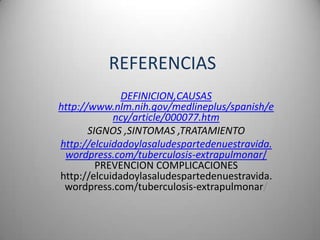 REFERENCIAS
              DEFINICION,CAUSAS
http://www.nlm.nih.gov/medlineplus/spanish/e
            ncy/article/000077.htm
       SIGNOS ,SINTOMAS ,TRATAMIENTO
http://elcuidadoylasaludespartedenuestravida.
 wordpress.com/tuberculosis-extrapulmonar/
         PREVENCION COMPLICACIONES
http://elcuidadoylasaludespartedenuestravida.
 wordpress.com/tuberculosis-extrapulmonar/
 