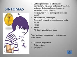 •   La fase primaria de la tuberculosis
               normalmente no causa síntomas. Cuando los

SINTOMAS       síntomas de tuberculosis pulmonar se
               presentan, pueden abarcar:
           •   Tos (algunas veces con expectoración de
               moco)
           •   Expectoración con sangre
           •   Sudoración excesiva, especialmente en la
               noche
           •   Fatiga
           •   Fiebre
           •   Pérdida involuntaria de peso

           Otros síntomas que pueden ocurrir con esta
           enfermedad:

           •   Dificultad respiratoria
           •   Dolor torácico
           •   Sibilancias
 