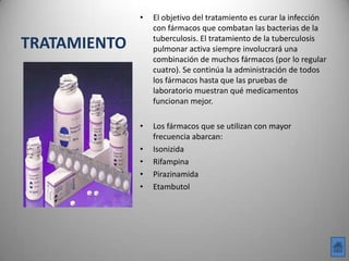 •   El objetivo del tratamiento es curar la infección
                  con fármacos que combatan las bacterias de la
                  tuberculosis. El tratamiento de la tuberculosis
TRATAMIENTO       pulmonar activa siempre involucrará una
                  combinación de muchos fármacos (por lo regular
                  cuatro). Se continúa la administración de todos
                  los fármacos hasta que las pruebas de
                  laboratorio muestran qué medicamentos
                  funcionan mejor.

              •   Los fármacos que se utilizan con mayor
                  frecuencia abarcan:
              •   Isonizida
              •   Rifampina
              •   Pirazinamida
              •   Etambutol
 