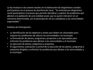 La ley involucra a los actores locales en la elaboración de diagnósticos sociales
participativos en el proceso de planificación local. “Se entiende por diagnóstico
social participativo el proceso que permite identificar y explicar los problemas que
afectan a la población de una realidad social, que se quiere intervenir en un
momento determinado, con la participación de los ciudadanos y las comunidades
organizadas.”

Ámbitos de Participación:

• La identificación de los objetivos y metas que deben ser alcanzados para
  mejorar las condiciones de vida en las comunidades y el municipio.
• La formulación de planes, programas y proyectos a ser ejecutados para
  enfrentar los problemas que afectan a las comunidades y al municipio.
• La ejecución de planes, programas y proyectos.
• El seguimiento, evaluación y control de la ejecución de los planes, programas y
  proyectos dirigidos a enfrentar los problemas que afectan a las comunidades y
  al municipio.
 