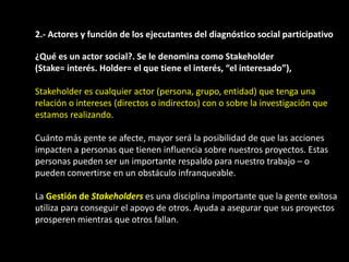 2.- Actores y función de los ejecutantes del diagnóstico social participativo

¿Qué es un actor social?. Se le denomina como Stakeholder
(Stake= interés. Holder= el que tiene el interés, “el interesado”),

Stakeholder es cualquier actor (persona, grupo, entidad) que tenga una
relación o intereses (directos o indirectos) con o sobre la investigación que
estamos realizando.

Cuánto más gente se afecte, mayor será la posibilidad de que las acciones
impacten a personas que tienen influencia sobre nuestros proyectos. Estas
personas pueden ser un importante respaldo para nuestro trabajo – o
pueden convertirse en un obstáculo infranqueable.

La Gestión de Stakeholders es una disciplina importante que la gente exitosa
utiliza para conseguir el apoyo de otros. Ayuda a asegurar que sus proyectos
prosperen mientras que otros fallan.
 