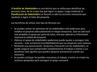 El Análisis de Stakeholders es una técnica que se utiliza para identificar las
personas clave, de las cuales hay que lograr su apoyo. Luego mediante la
Planificación de Stakeholders se llevarán a cabo las acciones necesarias que
ayudarán a lograr el éxito del proyecto.

Los beneficios de utilizar este tipo de técnicas son:

• Se pueden utilizar las opiniones de los stakeholders más poderosos para
  moldear el proyecto adecuadamente en etapas tempranas. Esto no sólo hará
  más probable el apoyo por parte de éstos, sino que además su información
  mejorará la calidad del proyecto.
• Obtener el apoyo de stakeholders poderosos puede ayudar a conseguir más
  recursos – esto aumentará la probabilidad de que sus proyectos sean exitosos.
• Mediante una comunicación temprana y frecuente con los stakeholders, se
  puede asegurar que comprendan completamente el trabajo a realizar y sus
  beneficios esto significa que pueden apoyarlo activamente cuándo sea
  necesario.
• Se pueden anticipar las posibles reacciones al trabajo, e incluir en el plan las
  acciones apropiadas para conseguir el apoyo necesario
 
