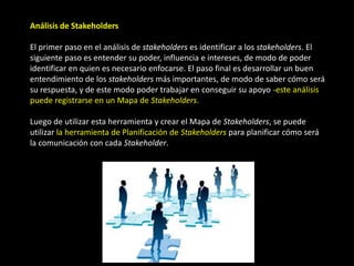 Análisis de Stakeholders

El primer paso en el análisis de stakeholders es identificar a los stakeholders. El
siguiente paso es entender su poder, influencia e intereses, de modo de poder
identificar en quien es necesario enfocarse. El paso final es desarrollar un buen
entendimiento de los stakeholders más importantes, de modo de saber cómo será
su respuesta, y de este modo poder trabajar en conseguir su apoyo -este análisis
puede registrarse en un Mapa de Stakeholders.

Luego de utilizar esta herramienta y crear el Mapa de Stakeholders, se puede
utilizar la herramienta de Planificación de Stakeholders para planificar cómo será
la comunicación con cada Stakeholder.
 
