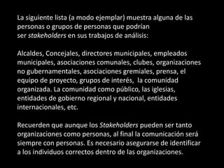La siguiente lista (a modo ejemplar) muestra alguna de las
personas o grupos de personas que podrían
ser stakeholders en sus trabajos de análisis:

Alcaldes, Concejales, directores municipales, empleados
municipales, asociaciones comunales, clubes, organizaciones
no gubernamentales, asociaciones gremiales, prensa, el
equipo de proyecto, grupos de interés, la comunidad
organizada. La comunidad como público, las iglesias,
entidades de gobierno regional y nacional, entidades
internacionales, etc.

Recuerden que aunque los Stakeholders pueden ser tanto
organizaciones como personas, al final la comunicación será
siempre con personas. Es necesario asegurarse de identificar
a los individuos correctos dentro de las organizaciones.
 