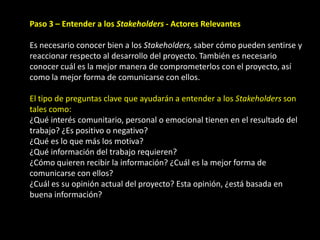 Paso 3 – Entender a los Stakeholders - Actores Relevantes

Es necesario conocer bien a los Stakeholders, saber cómo pueden sentirse y
reaccionar respecto al desarrollo del proyecto. También es necesario
conocer cuál es la mejor manera de comprometerlos con el proyecto, así
como la mejor forma de comunicarse con ellos.

El tipo de preguntas clave que ayudarán a entender a los Stakeholders son
tales como:
¿Qué interés comunitario, personal o emocional tienen en el resultado del
trabajo? ¿Es positivo o negativo?
¿Qué es lo que más los motiva?
¿Qué información del trabajo requieren?
¿Cómo quieren recibir la información? ¿Cuál es la mejor forma de
comunicarse con ellos?
¿Cuál es su opinión actual del proyecto? Esta opinión, ¿está basada en
buena información?
 