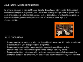 ¿QUE ENTENDEMOS POR DIAGNOSTICO?

La primera etapa en el ciclo del Trabajo Social o de cualquier intervención de tipo social
está constituida por el diagnóstico, que consiste en investigar los problemas que se tienen
en la organización o en la realidad que nos rodea. Necesitamos investigar lo que pasa en
nuestro alrededor, porque es imposible actuar eficazmente sobre algo que
desconocemos.




SIN UN DIAGNOSTICO

• Podemos equivocarnos con la selección de problemas a resolver. A lo mejor atendemos
  a los secundarios y no a los principales o urgentes.
• Podemos entender mal las causas y relaciones entre los problemas. Así no
  acertaríamos en las soluciones desperdiciando trabajo, tiempo y dinero.
• Podemos planificar y ejecutar mal las acciones, por no conocer suficientemente los
  diferentes aspectos del problema, los obstáculos y posibilidades que hay en la realidad.
 